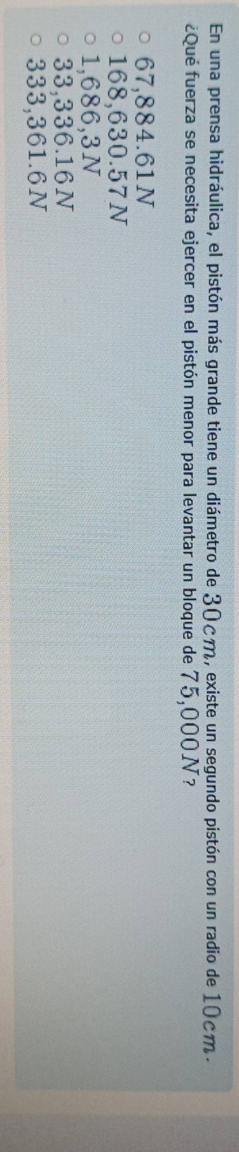 En una prensa hidráulica, el pistón más grande tiene un diámetro de 30cm, existe un segundo pistón con un radio de 10cm.
¿Qué fuerza se necesita ejercer en el pistón menor para levantar un bloque de 75,000N?
67,884.61N
168,630.57N
1,686,3N
33,336.16N
333,361.6N