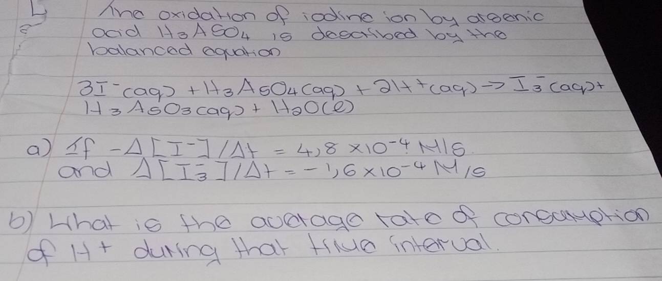 Ahe oxidation of iodine ion by argenic 
ood H_3ASO_4 is decalbed boy the 
balanced equation
3I^-(aq)+H_3AsO45O_4(aq)++(aq)to I_3^(-(aq)+
H_3)AS O_3(aq)+H_2O(e)
a 1f-Delta LI^-]/Delta t=4.8* 10^(-4)· M/S
and Delta [I_3^(-]/Delta t=-1.6* 10^-4)M/S
b) Lhat is the aocrage tate of corecuption 
of H+ during that tiiuea interual.