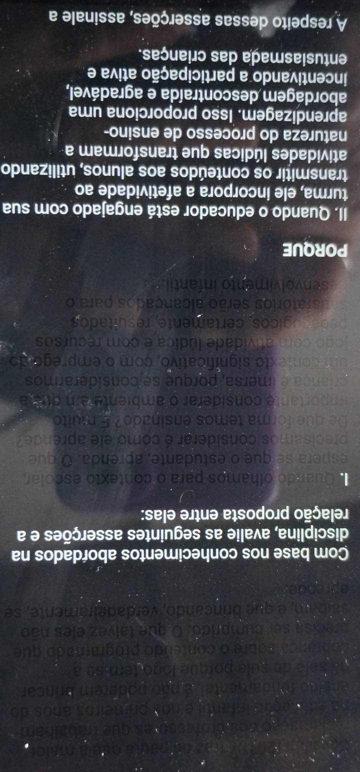 201( 1az (6 1 Jula or o 
o dos prófesso es que trabalbam 
no edunação infantil e nos primeiros anos do 
ensino fundamental, é não poderem brincar 
na sala de sula porque logo tem-se a 
oprança sobre o conteúdo programado que 
precisa ser cumprido. O que tálvez eles não 
saíbam, é que brincando, verdadeiramente, se 
pn de, 
Com base nos conhecimentos abordados na 
disciplina, avalie as seguintes asserções e a 
relação proposta entre elas: 
Quando olhamos para o contexto escolar 
espera-sé que o estudante, aprenda. O que 
precisamos considerar é como ele aprende? 
De que forma temos ensinado? É muito 
importante considerar o ambiente em ouaia 
criança e imersã, porque se considerarmos 
um contexto significativo, com o emprego do 
jogo com atividade lúdica e com recursos 
p e da ó gicos, certamente, resultados 
isfatórios serão alcançados para o 
senvolvimento infantil. 
PORQUE 
II. Quando o educador está engajado com sua 
turma, ele incorpora a afetividade ao 
transmitir os conteúdos aos alunos, utilizando 
atividades lúdicas que transformam a 
natureza do processo de ensino- 
aprendizagem. Isso proporciona uma 
abordágem descontraída e agradável, 
incentivando a participação ativa e 
entusiasmaça das crianças. 
A respeito dessas asserções, assinale a