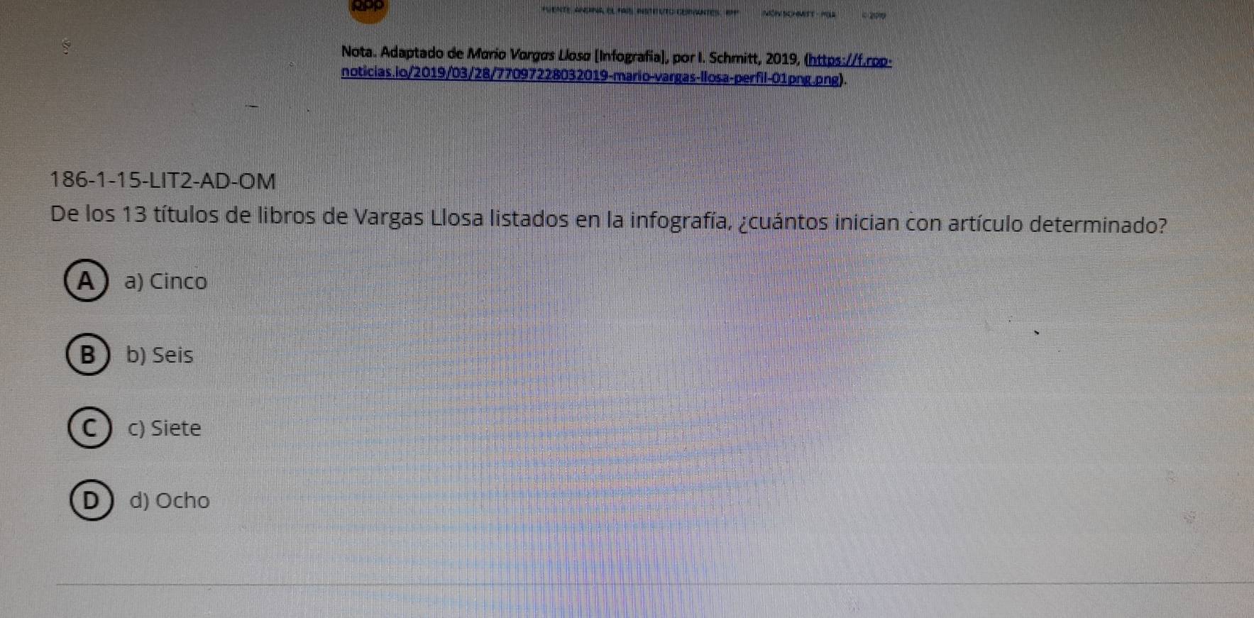 Nota. Adaptado de Mario Vorgøs Llosø [Infografia], por I. Schmitt, 2019, (https://f.rop-
noticias.lo/2019/03/28/77097228032019-mario-vargas-llosa-perfil-01png.png).
186-1-15-LIT2-AD-OM
De los 13 títulos de libros de Vargas Llosa listados en la infografía, ¿cuántos inician con artículo determinado?
A  a) Cinco
B  b) Seis
C  c) Siete
Dd) Ocho