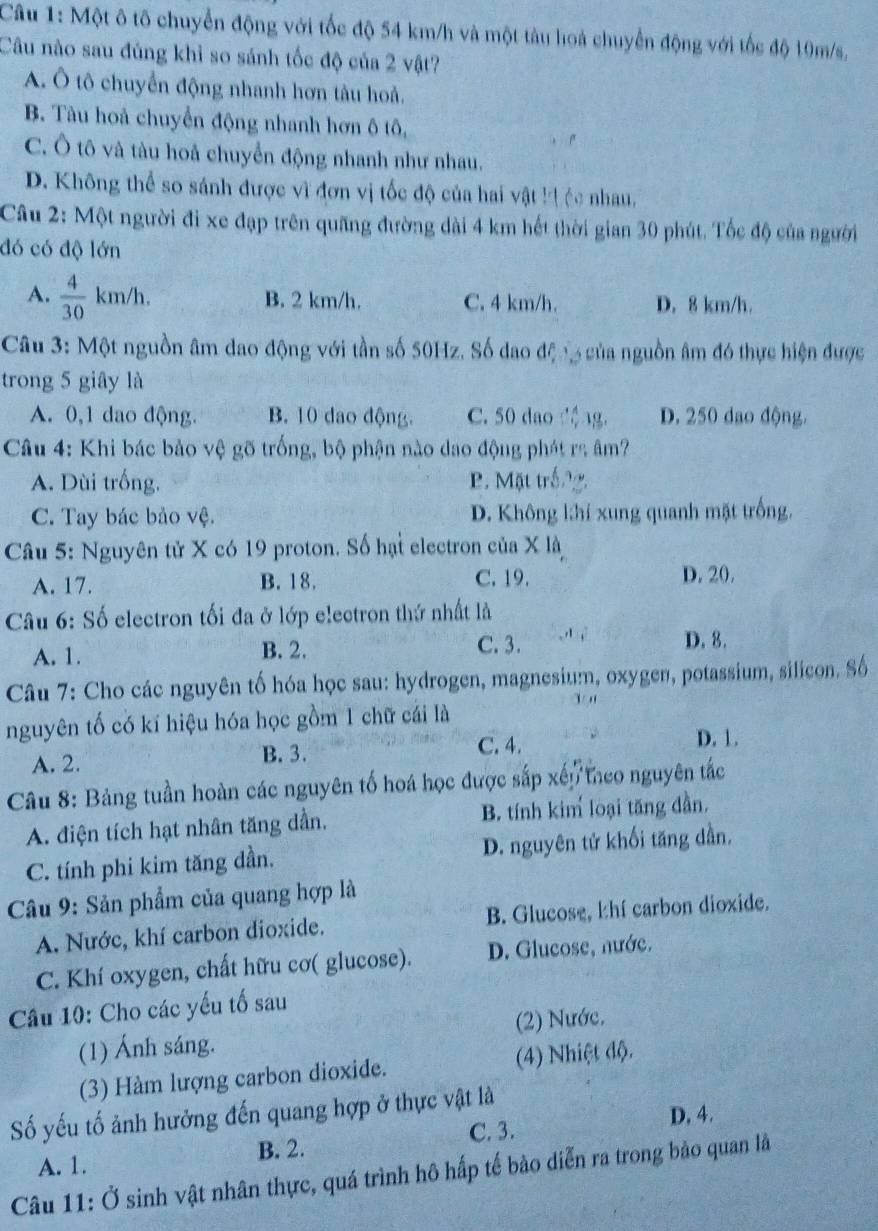 Một ô tố chuyển động với tốc độ 54 km/h và một tàu hoà chuyển động với tốc độ 10m/s,
Câu nào sau đủng khỉ so sánh tốc độ của 2 vật?
A. Ô tô chuyển động nhanh hơn tàu hoả.
B. Tàu hoả chuyển động nhanh hơn ô tô,
C. Ô tô và tàu hoả chuyển động nhanh như nhau.
D. Không thể so sánh được vì đơn vị tốc độ của hai vật kịệc nhau,
Câu 2: Một người đi xe đạp trên quãng đường dài 4 km hết thời gian 30 phút. Tốc độ của người
đó có độ lớn
A.  4/30 km/h. B. 2 km/h. C. 4 km/h. D. 8 km/h.
Câu 3: Một nguồn âm dao động với tần số 50Hz. Số dao độ n của nguồn âm đó thực hiện được
trong 5 giây là
A. 0,1 dao động. B. 10 dao động. C. 50 dao dng. D. 250 dao động.
Câu 4: Khi bác bảo vệ gõ trống, bộ phận nào dao động phát ra âm?
A. Dùi trống. P. Mặt trắng.
C. Tay bác bảo vệ. D. Không k:hí xung quanh mặt trống.
Câu 5: Nguyên tử X có 19 proton. Số hại electron của X là
A. 17. B. 18. C. 19. D. 20.
Câu 6: Số electron tối đa ở lớp electron thứ nhất là
A. 1. B. 2. C. 3.
D. 8.
Câu 7: Cho các nguyên tố hóa học sau: hydrogen, magnesium, oxygen, potassium, silicon. Số
1 '
nguyên tố có kí hiệu hóa học gồm 1 chữ cái là
A. 2.
B. 3. C. 4. D. 1.
Câu 8: Bảng tuần hoàn các nguyên tố hoá học được sắp xếp theo nguyên tắc
A. điện tích hạt nhân tăng dần, B. tính kim loại tăng dần.
C. tính phi kim tăng dần. D. nguyên tử khối tăng dần.
Câu 9: Sản phẩm của quang hợp là
A. Nước, khí carbon dioxide. B. Glucose, khí carbon dioxide.
C. Khí oxygen, chất hữu cơ( glucose). D. Glucose, nước.
Câu 10: Cho các yếu tố sau
(1) Ánh sáng. (2) Nước.
(3) Hàm lượng carbon dioxide. (4) Nhiệt độ.
ố yếu tố ảnh hưởng đến quang hợp ở thực vật là
C. 3. D, 4.
A. 1. B. 2.
Câu 11: Ở sinh vật nhân thực, quá trình hô hấp tế bào diễn ra trong bảo quan là