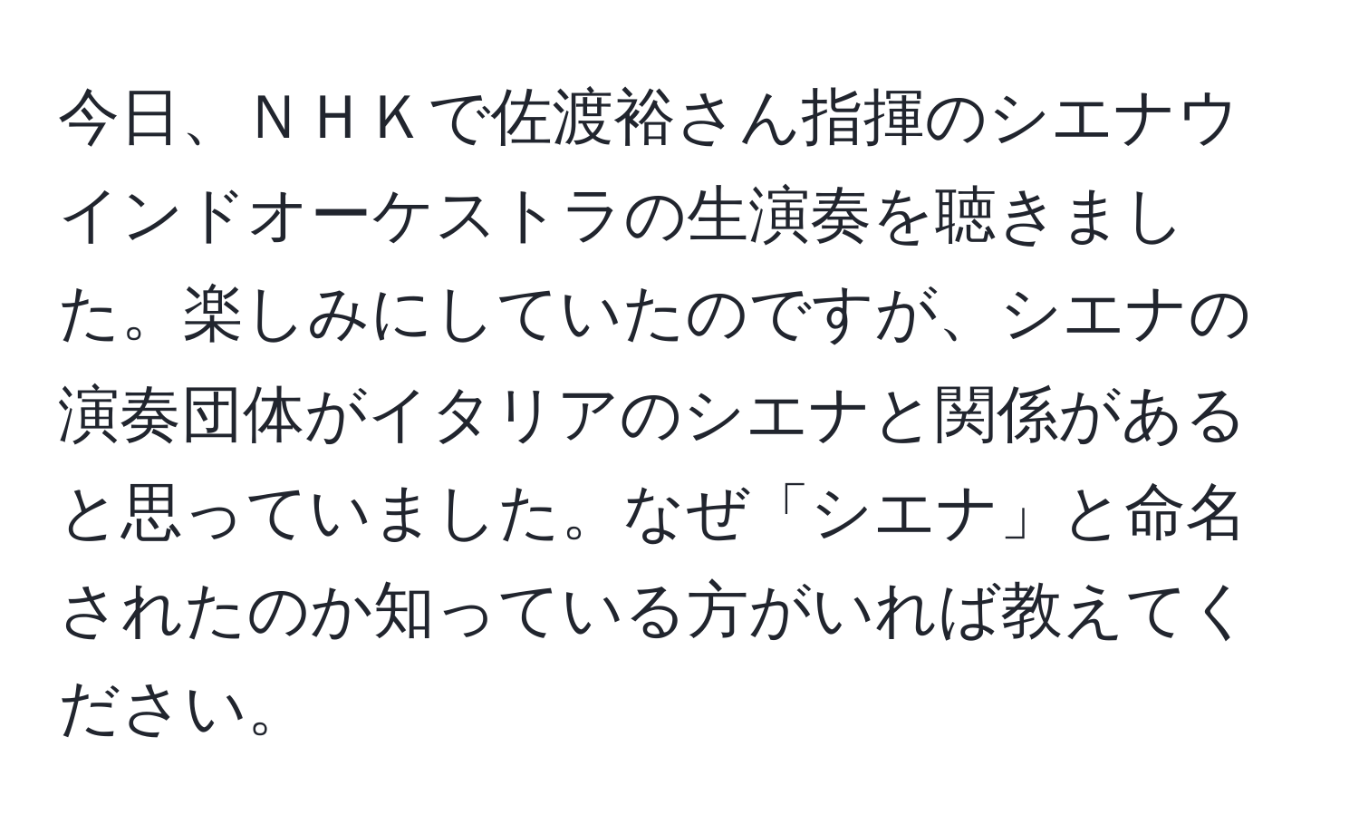 今日、ＮＨＫで佐渡裕さん指揮のシエナウインドオーケストラの生演奏を聴きました。楽しみにしていたのですが、シエナの演奏団体がイタリアのシエナと関係があると思っていました。なぜ「シエナ」と命名されたのか知っている方がいれば教えてください。