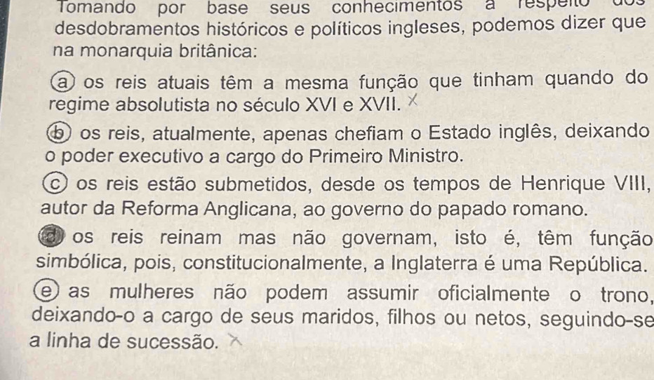 Tomando por base seus conhecimentos a respeito do
desdobramentos históricos e políticos ingleses, podemos dizer que
na monarquia britânica:
a os reis atuais têm a mesma função que tinham quando do
regime absolutista no século XVI e XVII.
b) os reis, atualmente, apenas chefiam o Estado inglês, deixando
o poder executivo a cargo do Primeiro Ministro.
c os reis estão submetidos, desde os tempos de Henrique VIII,
autor da Reforma Anglicana, ao governo do papado romano.
d os reis reinam mas não governam, isto é, têm função
simbólica, pois, constitucionalmente, a Inglaterra é uma República.
e as mulheres não podem assumir oficialmente o trono,
deixando-o a cargo de seus maridos, filhos ou netos, seguindo-se
a linha de sucessão.