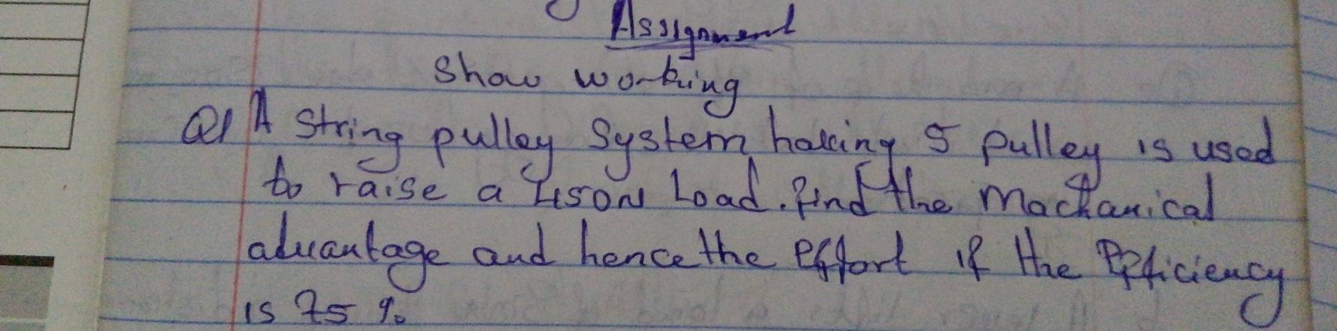 Assigament 
show working 
Q A string pully System having 5 pulley is used 
to raise a lison Load. And the mochanical 
advantage and hence the effort iIf the Peficiency 
is 25 9.