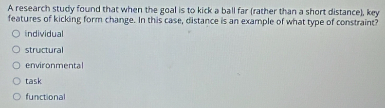 A research study found that when the goal is to kick a ball far (rather than a short distance), key
features of kicking form change. In this case, distance is an example of what type of constraint?
individual
structural
environmental
task
functional