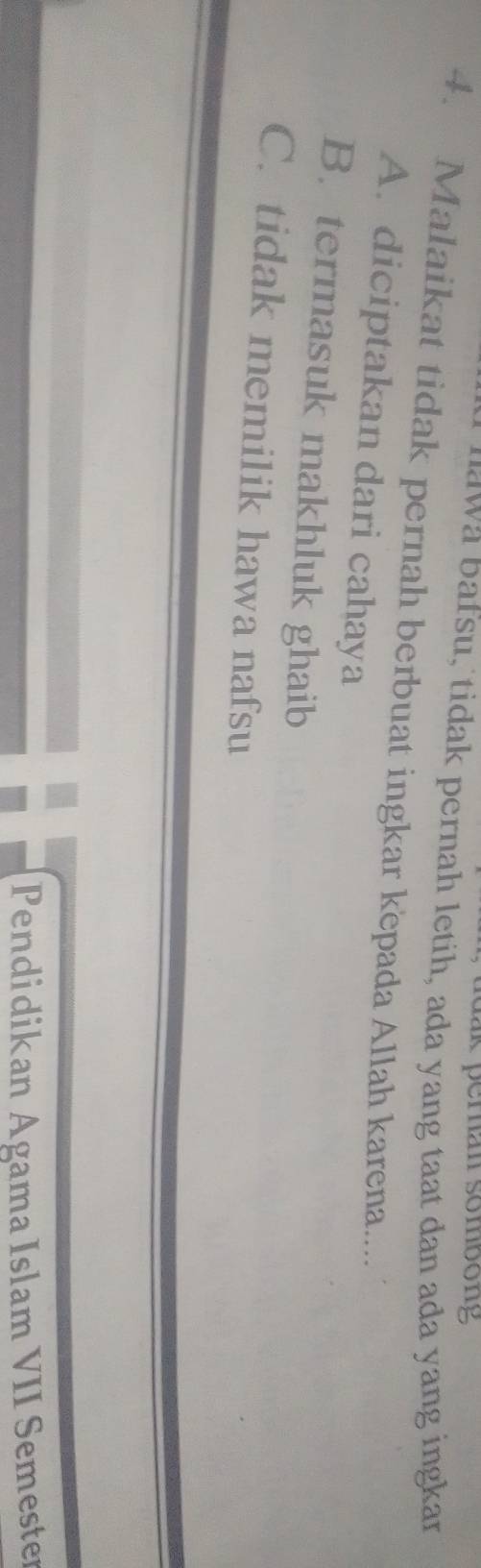 dk peran sombong 
wa bafsu, tidak pernah letih, ada yang taat dan ada yang ingkar
4. Malaikat tidak pernah berbuat ingkar kepada Allah karena....
A. diciptakan dari cahaya
B. termasuk makhluk ghaib
C. tidak memilik hawa nafsu
Pendidikan Agama Islam VII Semester