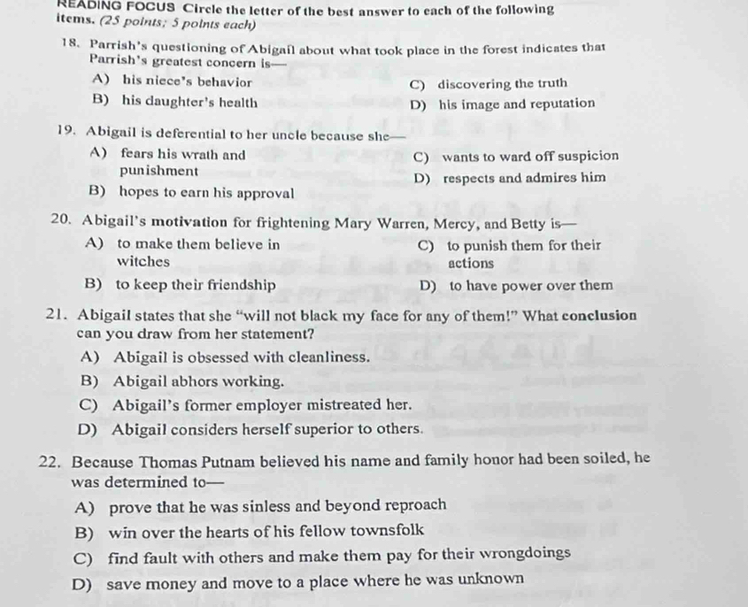 READING FOCUS Circle the letter of the best answer to each of the following
items. (25 points; 5 points each)
18. Parrish's questioning of Abigail about what took place in the forest indicates that
Parrish's greatest concern is
A) his niece's behavion C) discovering the truth
B) his daughter's health D) his image and reputation
19. Abigail is deferential to her uncle because she
A) fears his wrath and C) wants to ward off suspicion
punishment
D) respects and admires him
B) hopes to earn his approval
20. Abigail’s motivation for frightening Mary Warren, Mercy, and Betty is
A) to make them believe in C) to punish them for their
witches actions
B) to keep their friendship D) to have power over them
21. Abigail states that she “will not black my face for any of them!” What conclusion
can you draw from her statement?
A) Abigail is obsessed with cleanliness.
B) Abigail abhors working.
C) Abigail’s former employer mistreated her.
D) Abigail considers herself superior to others.
22. Because Thomas Putnam believed his name and family honor had been soiled, he
was determined to
A) prove that he was sinless and beyond reproach
B) win over the hearts of his fellow townsfolk
C) find fault with others and make them pay for their wrongdoings
D) save money and move to a place where he was unknown