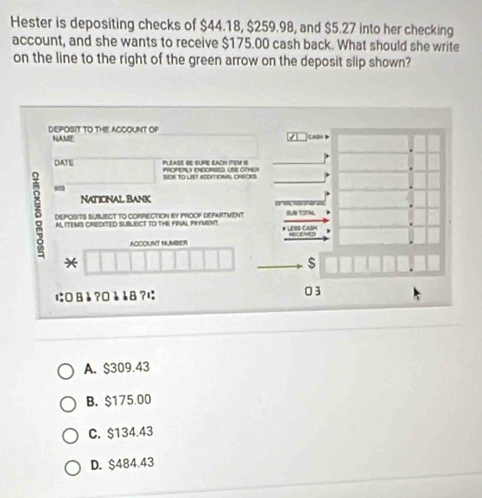 Hester is depositing checks of $44.18, $259.98, and $5.27 into her checking
account, and she wants to receive $175.00 cash back. What should she write
on the line to the right of the green arrow on the deposit slip shown?
DEPOSIT TO THE ACCOUNT OF
7
NAME CAIIM
DATE PLEASE BE SUPE EACH ITEM 18
PHOPEPLY ENCORSED. USE OTHET
SIOE TO LIST ACOMIONAL CNEOKS
yan
δ DEPOSITS SUBVECT TO COPRECTION BY PROOF DEPARTMENT SUB TOTAL
National Bank =4=
AL ITEMS CREDITED SUBLECT TO THE FINAL PAYMENT. LESIS CASM
RECEVED
ACCOUNT NUMBIER
*
$
に:□ äè ?¤è è8 ?1:
03
A. $309.43
B. $175.00
C. $134.43
D. $484.43