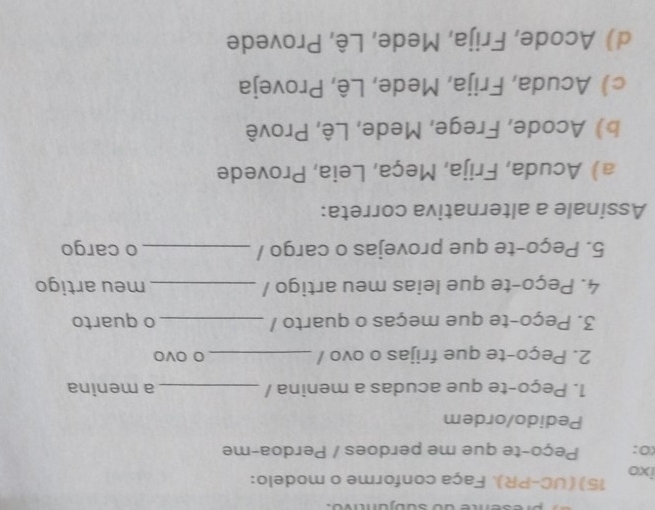 ixo 15) (UC-PR). Faça conforme o modelo:
(0: Peço-te que me perdoes / Perdoa-me
Pedido/ordem
1. Peço-te que acudas a menina / _a menina
2. Peço-te que frijas o ovo / _O OVO
3. Peço-te que meças o quarto / _o quarto
4. Peço-te que leias meu artigo / _meu artigo
5. Peço-te que provejas o cargo / _o cargo
Assinale a alternativa correta:
a) Acuda, Frija, Meça, Leia, Provede
b) Acode, Frege, Mede, Lê, Provê
cAcuda, Frija, Mede, Lê, Proveja
d) Acode, Frija, Mede, Lê, Provede