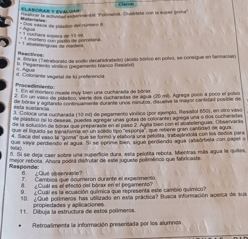 Cierre:
ELABORAR Y EVALUAR:
Realizar la actividad experimental 'Polímeros. Diviértete con la super goma”
Materiales:
Dos vasos de plástico del número 8
Agua
1 cuchara sopera de 10 ml.
1 mortero con pistilo de porcelana.
1 abatelenguas de madera.
Reactivos:
a. Bórax (Tetraborato de sodio decahidratado) (ácido bórico en polvo, se consigue en farmacias)
b. Pegamento vinílico (pegamento blanco Resistol)
c. Agua
d. Colorante vegetal de tu preferencia
Procedimiento:
1. En el mortero muele muy bien una cucharada de bórax.
2. En un vaso de plástico, vierte dos cucharadas de agua (20 ml). Agrega poco a poco el polvo
de bórax y agitando continuamente durante unos minutos, disuelve la mayor cantidad posible de
esta sustancia.
3. Coloca una cucharada (10 ml) de pegamento vinílico (por ejemplo, Resistol 850), en otro vaso
de plástico (si lo deseas, puedes agregar unas gotas de colorante) agrega una o dos cucharadas
de la solución de bórax que preparaste en el paso 2. Agita bien con el abatelenguas. Observarás
que el líquido se transforma en un sólido tipo “esponja”, que retiene gran cantidad de agua.
4. Saca del vaso la “goma” que se formó y elabora una pelotita, trabajándola con los dedos para
que vaya perdiendo el agua. Si se oprime bien, sigue perdiendo agua (absórbela con papel o
tela).
5. Si se deja caer sobre una superficie dura, esta pelotita rebota. Mientras más agua le quites,
mejor rebota. Ahora podrá disfrutar de este juguete polimérico que fabricaste.
Responde:
6. ¿Qué observaste?
7. Cambios que ocurrieron durante el experimento.
8. ¿Cuál es el efecto del bórax en el pegamento?
9. ¿Cuál es la ecuación química que representa este cambio químico?
10. ¿Qué polímeros has utilizado en esta práctica? Busca información acerca de sus
propiedades y aplicaciones.
11. Dibuja la estructura de estos polímeros.
Retroalimenta la información presentada por los alumnos