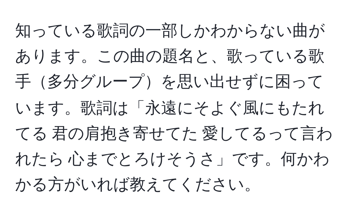 知っている歌詞の一部しかわからない曲があります。この曲の題名と、歌っている歌手多分グループを思い出せずに困っています。歌詞は「永遠にそよぐ風にもたれてる 君の肩抱き寄せてた 愛してるって言われたら 心までとろけそうさ」です。何かわかる方がいれば教えてください。