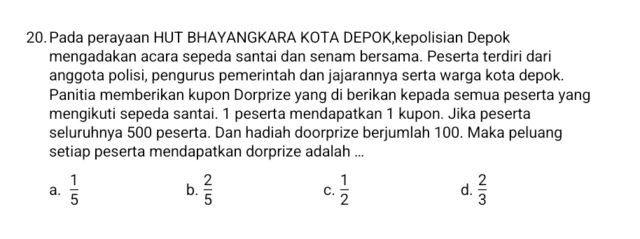 Pada perayaan HUT BHAYANGKARA KOTA DEPOK,kepolisian Depok
mengadakan acara sepeda santai dan senam bersama. Peserta terdiri dari
anggota polisi, pengurus pemerintah dan jajarannya serta warga kota depok.
Panitia memberikan kupon Dorprize yang di berikan kepada semua peserta yang
mengikuti sepeda santai. 1 peserta mendapatkan 1 kupon. Jika peserta
seluruhnya 500 peserta. Dan hadiah doorprize berjumlah 100. Maka peluang
setiap peserta mendapatkan dorprize adalah ...
a.  1/5   2/5   1/2  d.  2/3 
b.
C.