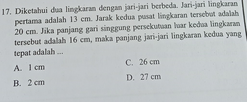 Diketahui dua lingkaran dengan jari-jari berbeda. Jari-jari lingkaran
pertama adalah 13 cm. Jarak kedua pusat lingkaran tersebut adalah
20 cm. Jika panjang gari singgung persekutuan luar kedua lingkaran
tersebut adalah 16 cm, maka panjang jari-jari lingkaran kedua yang
tepat adalah ...
C. 26 cm
A. 1 cm
D. 27 cm
B. 2 cm