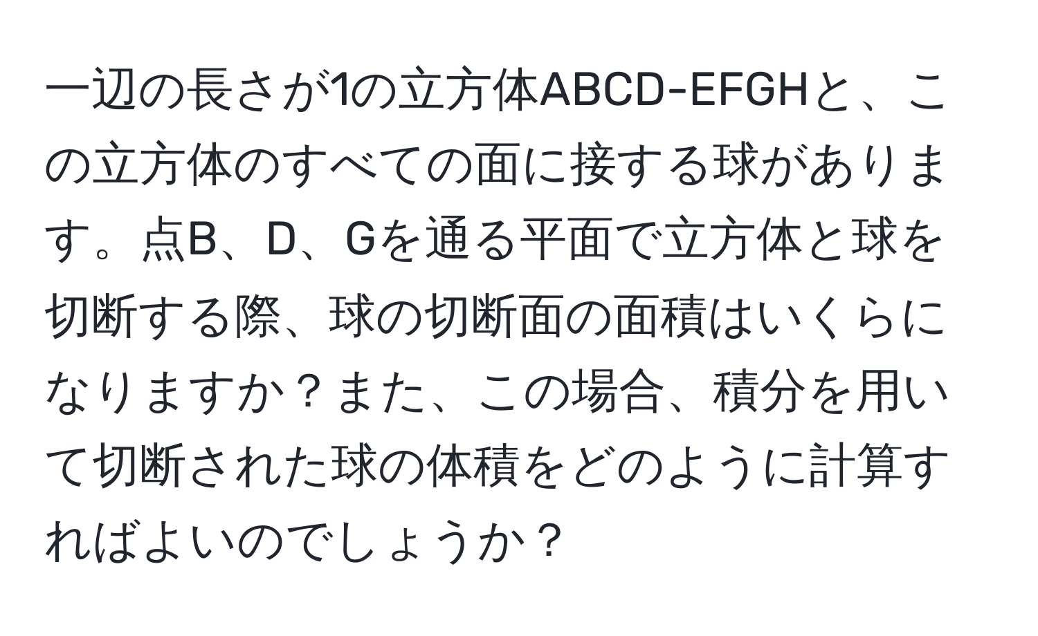 一辺の長さが1の立方体ABCD-EFGHと、この立方体のすべての面に接する球があります。点B、D、Gを通る平面で立方体と球を切断する際、球の切断面の面積はいくらになりますか？また、この場合、積分を用いて切断された球の体積をどのように計算すればよいのでしょうか？