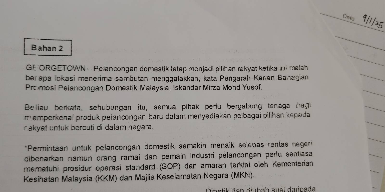 Date 
Bahan 2 
GE ORGETOWN - Pelancongan domestik tetap menjadi pilihan rakyat ketika ini malah 
ber apa lokasi menerima sambutan menggalakkan, kata Pengarah Kanan Bañagian 
Pro mosi Pelancongan Domestik Malaysia, Iskandar Mirza Mohd Yusof. 
Be liau berkata, sehubungan itu, semua pihak perlu bergabung tenaga bagi 
memperkenal produk pelancongan baru dalam menyediakan pelbagai pilihan kepada 
rakyat untuk bercuti di dalam negara. 
*Permintaan untuk pelancongan domestik semakin menaik selepas rentas negeri 
dibenarkan namun orang ramai dan pemain industri pelancongan perlu sentiasa 
mematuhi prosidur operasi standard (SOP) dan amaran terkini oieh Kementerian 
Kesihatan Malaysia (KKM) dan Majlis Keselamatan Negara (MKN). 
Dinetik dan diubah suai daripada