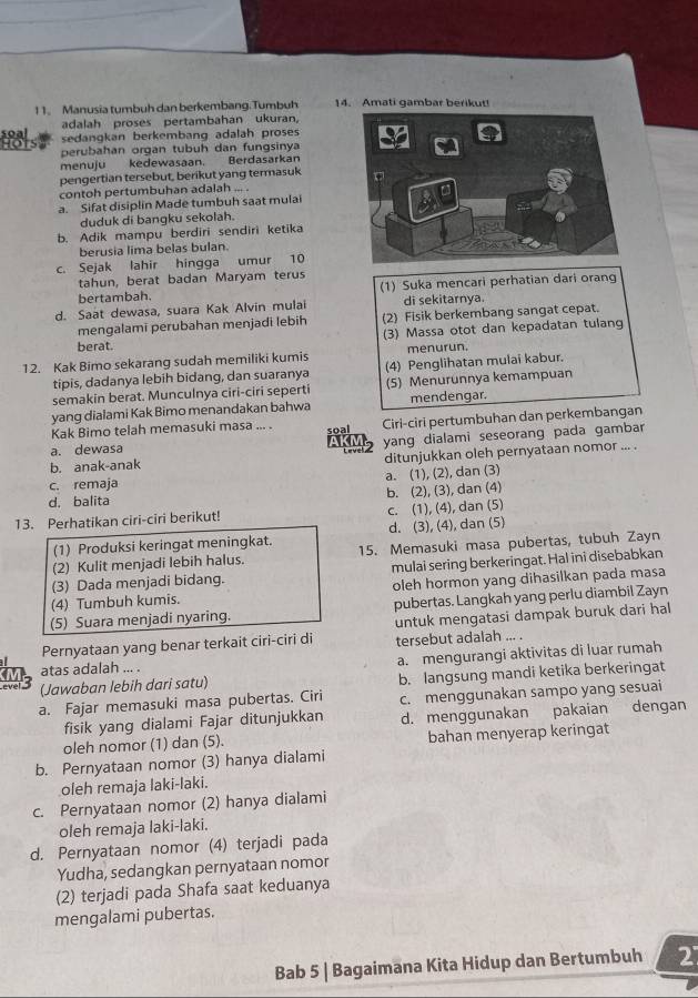 Manusia tumbuh dan berkembang. Tumbuh 14. Amati gambar berikut!
adalah proses pertambahan ukuran,
sedangkan berkembang adalah proses
perubahan organ tubuh dan fungsinya
menuju kedewasaan. Berdasarkan
pengertian tersebut, berikut yang termasuk
contoh pertumbuhan adalah ... .
a. Sifat disiplin Made tumbuh saat mulai
duduk di bangku sekolah.
b. Adik mampu berdiri sendiri ketika
berusia lima belas bulan.
c. Sejak lahir hingga umur 10
tahun, berat badan Maryam terus
bertambah. (1) Suka mencari perhatian dari orang
d. Saat dewasa, suara Kak Alvin mulai di sekitarnya.
mengalamī perubahan menjadi lebih (2) Fisik berkembang sangat cepat.
(3) Massa otot dan kepadatan tulang
berat.
12. Kak Bimo sekarang sudah memiliki kumis menurun.
tipis, dadanya lebih bidang, dan suaranya (4) Penglihatan mulai kabur.
semakin berat. Munculnya ciri-ciri seperti (5) Menurunnya kemampuan
yang dialami Kak Bimo menandakan bahwa mendengar.
a. dewasa 2 Ciri-ciri pertumbuhan dan perkembangan
Kak Bimo telah memasuki masa ... . soal
 
b. anak-anak yang dialami seseorang pada gambar
ditunjukkan oleh pernyataan nomor ... .
c. remaja
d. balita a. (1), (2), dan (3)
b. (2), (3), dan (4)
13. Perhatikan ciri-ciri berikut! c. (1), (4), dan (5)
(1) Produksi keringat meningkat. d. (3), (4), dan (5)
(2) Kulit menjadi lebih halus. 15. Memasuki masa pubertas, tubuh Zayn
(3) Dada menjadi bidang. mulai sering berkeringat. Hal ini disebabkan
(4) Tumbuh kumis. oleh hormon yang dihasilkan pada masa
(5) Suara menjadi nyaring. pubertas. Langkah yang perlu diambil Zayn
Pernyataan yang benar terkait ciri-ciri di untuk mengatasi dampak buruk dari hal
tersebut adalah ... .
M atas adalah ... . a. mengurangi aktivitas di luar rumah
(Jawaban lebih dari satu) b. langsung mandi ketika berkeringat
a. Fajar memasuki masa pubertas. Ciri c. menggunakan sampo yang sesuai
fisik yang dialami Fajar ditunjukkan d. menggunakan pakaian dengan
oleh nomor (1) dan (5). bahan menyerap keringat
b. Pernyataan nomor (3) hanya dialami
oleh remaja laki-laki.
c. Pernyataan nomor (2) hanya dialami
oleh remaja laki-laki.
d. Pernyataan nomor (4) terjadi pada
Yudha, sedangkan pernyataan nomor
(2) terjadi pada Shafa saat keduanya
mengalami pubertas.
Bab 5 | Bagaimana Kita Hidup dan Bertumbuh 2