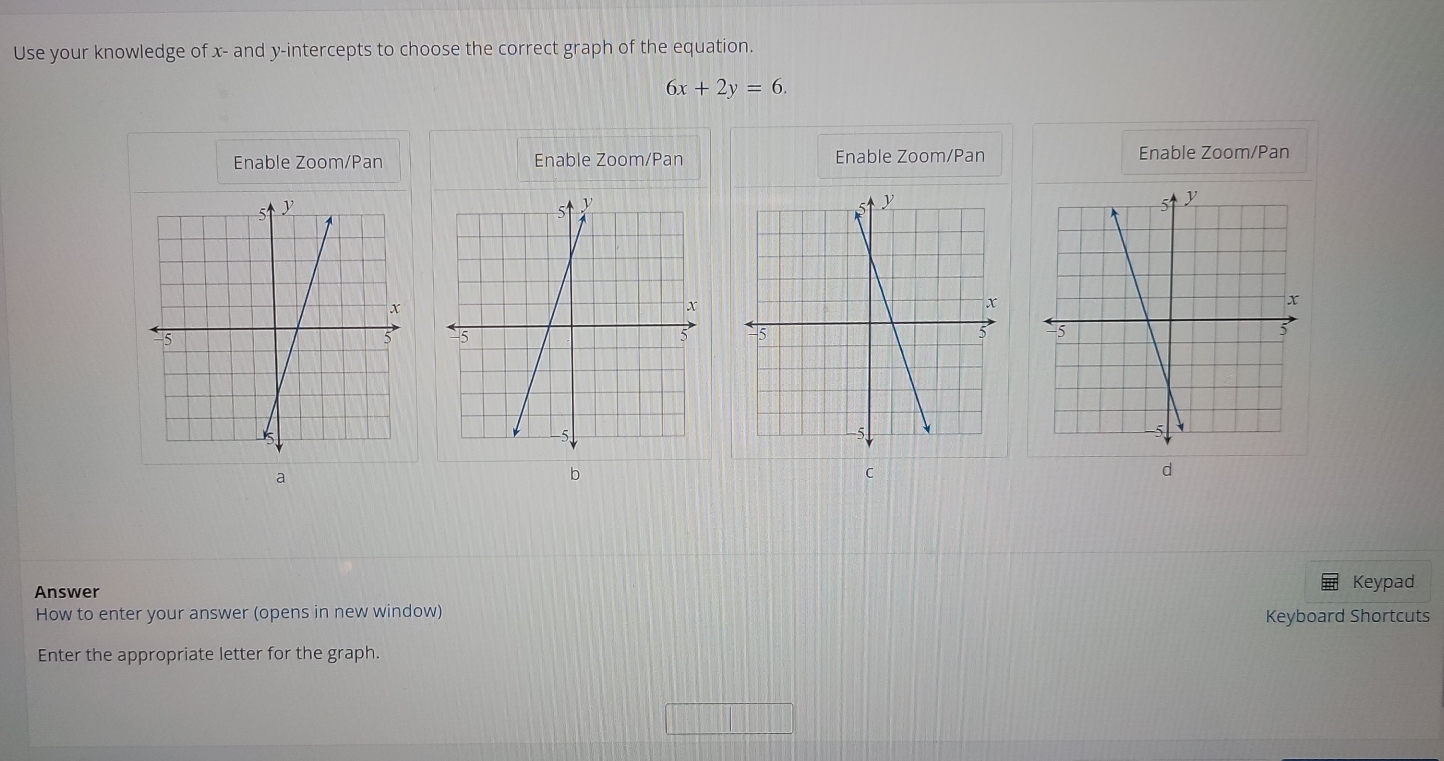 Use your knowledge of x - and y-intercepts to choose the correct graph of the equation.
6x+2y=6.
Enable Zoom/Pan Enable Zoom/Pan Enable Zoom/Pan Enable Zoom/Pan


a
b
C
d
Answer Keypad
How to enter your answer (opens in new window) Keyboard Shortcuts
Enter the appropriate letter for the graph.