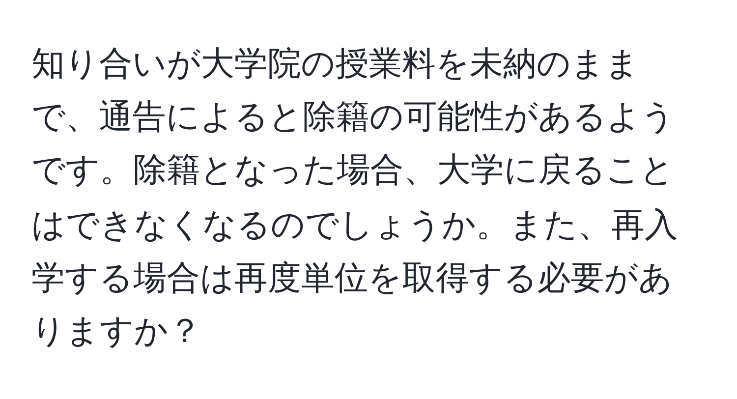 知り合いが大学院の授業料を未納のままで、通告によると除籍の可能性があるようです。除籍となった場合、大学に戻ることはできなくなるのでしょうか。また、再入学する場合は再度単位を取得する必要がありますか？