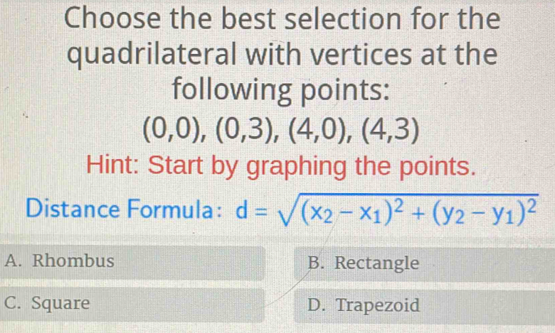 Choose the best selection for the
quadrilateral with vertices at the
following points:
(0,0),(0,3),(4,0),(4,3)
Hint: Start by graphing the points.
Distance Formula: d=sqrt((x_2)-x_1)^2+(y_2-y_1)^2
A. Rhombus B. Rectangle
C. Square D. Trapezoid