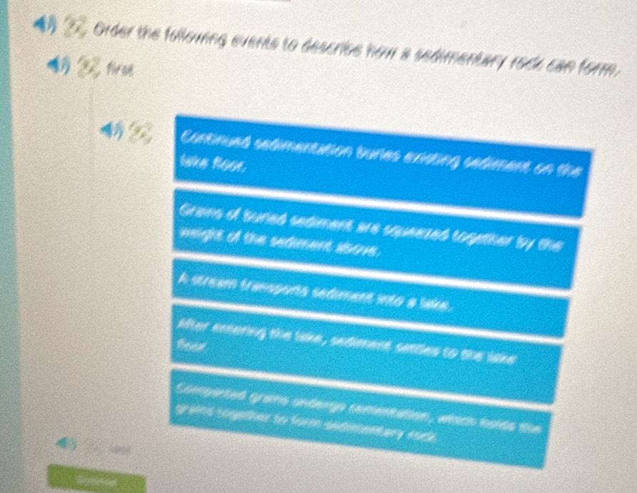 4》 2 Order the following events to descriee how a sedimentary rock can form.
firse
Contimued sedmenttion tunes exmting sadient on the
lake hoor.
Grans of suned sediment are squeezed together by the
weight of the sedment asove.
A stream transports sediment into a lake.
Mter entering the lake, sediment sattles to the lake
Compented grams undergo comentation, whach holds the
grams sogether to form sedimentary rock.
4