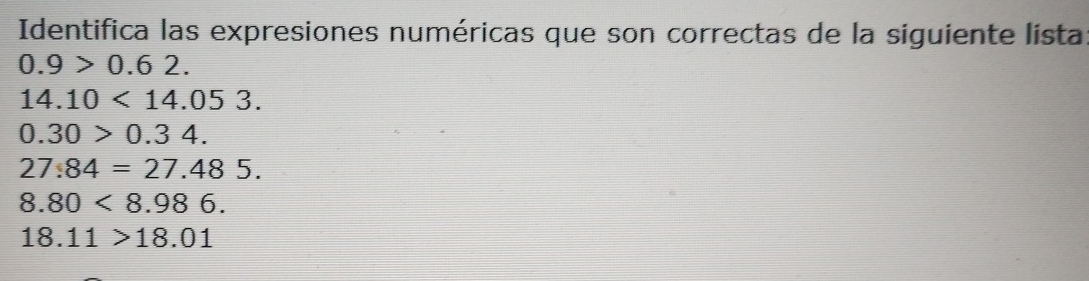 Identifica las expresiones numéricas que son correctas de la siguiente lista
0.9>0.62.
14.10<14.053.
0.30>0.34.
27.84=27.485.
8.80<8.986.
18.11>18.01