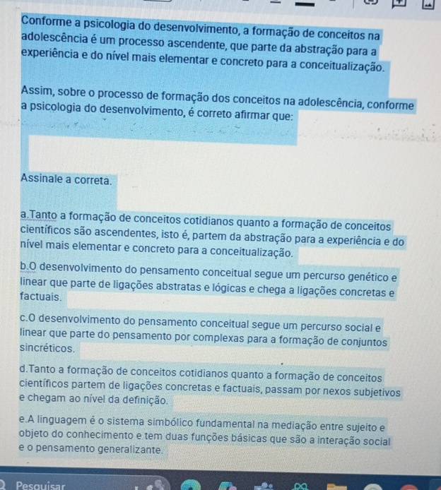 Conforme a psicologia do desenvolvimento, a formação de conceítos na
adolescência é um processo ascendente, que parte da abstração para a
experiência e do nível mais elementar e concreto para a conceitualização.
Assim, sobre o processo de formação dos conceitos na adolescência, conforme
a psicologia do desenvolvimento, é correto afirmar que:
Assinale a correta.
a.Tanto a formação de conceitos cotidianos quanto a formação de conceitos
científicos são ascendentes, isto é, partem da abstração para a experiência e do
nível mais elementar e concreto para a conceitualização.
b.O desenvolvimento do pensamento conceitual segue um percurso genético e
linear que parte de ligações abstratas e lógicas e chega a ligações concretas e
factuais.
c.O desenvolvimento do pensamento conceitual segue um percurso social e
linear que parte do pensamento por complexas para a formação de conjuntos
sincréticos.
d.Tanto a formação de conceitos cotidianos quanto a formação de conceitos
científicos partem de ligações concretas e factuais, passam por nexos subjetivos
e chegam ao nível da definição.
e.A linguagem é o sistema simbólico fundamental na mediação entre sujeito e
objeto do conhecimento e tem duas funções básicas que são a interação social
e o pensamento generalizante.
Pesouisar