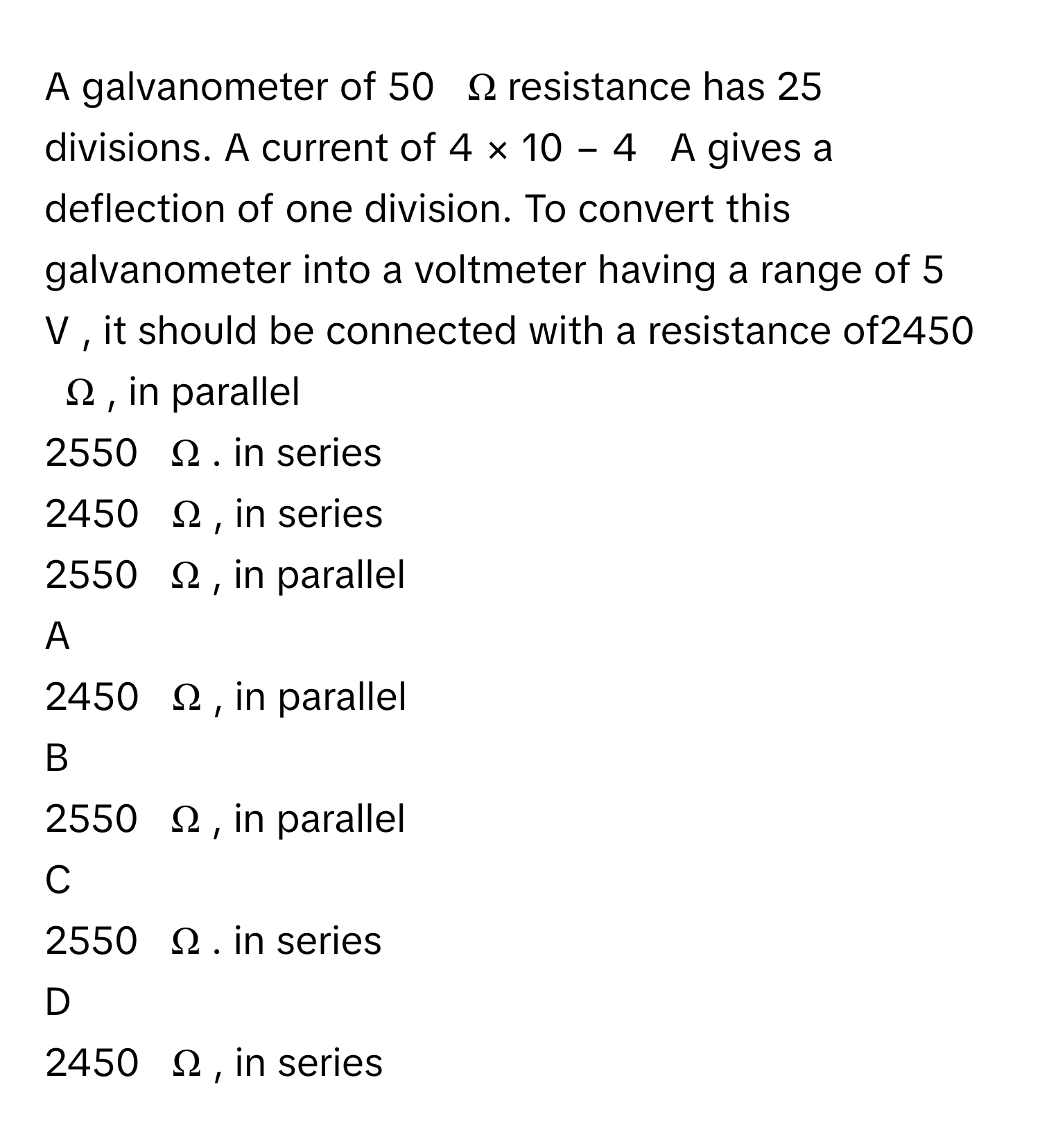 A galvanometer of 50     Ω      resistance has 25      divisions. A current of 4  ×  10   −  4         A      gives a deflection of one division. To convert this galvanometer into a voltmeter having a range of 5     V     , it should be connected with a resistance of2450     Ω     , in parallel
2550     Ω     . in series
2450     Ω     , in series
2550     Ω     , in parallel

A  
2450     Ω     , in parallel 


B  
2550     Ω     , in parallel 


C  
2550     Ω     . in series 


D  
2450     Ω     , in series