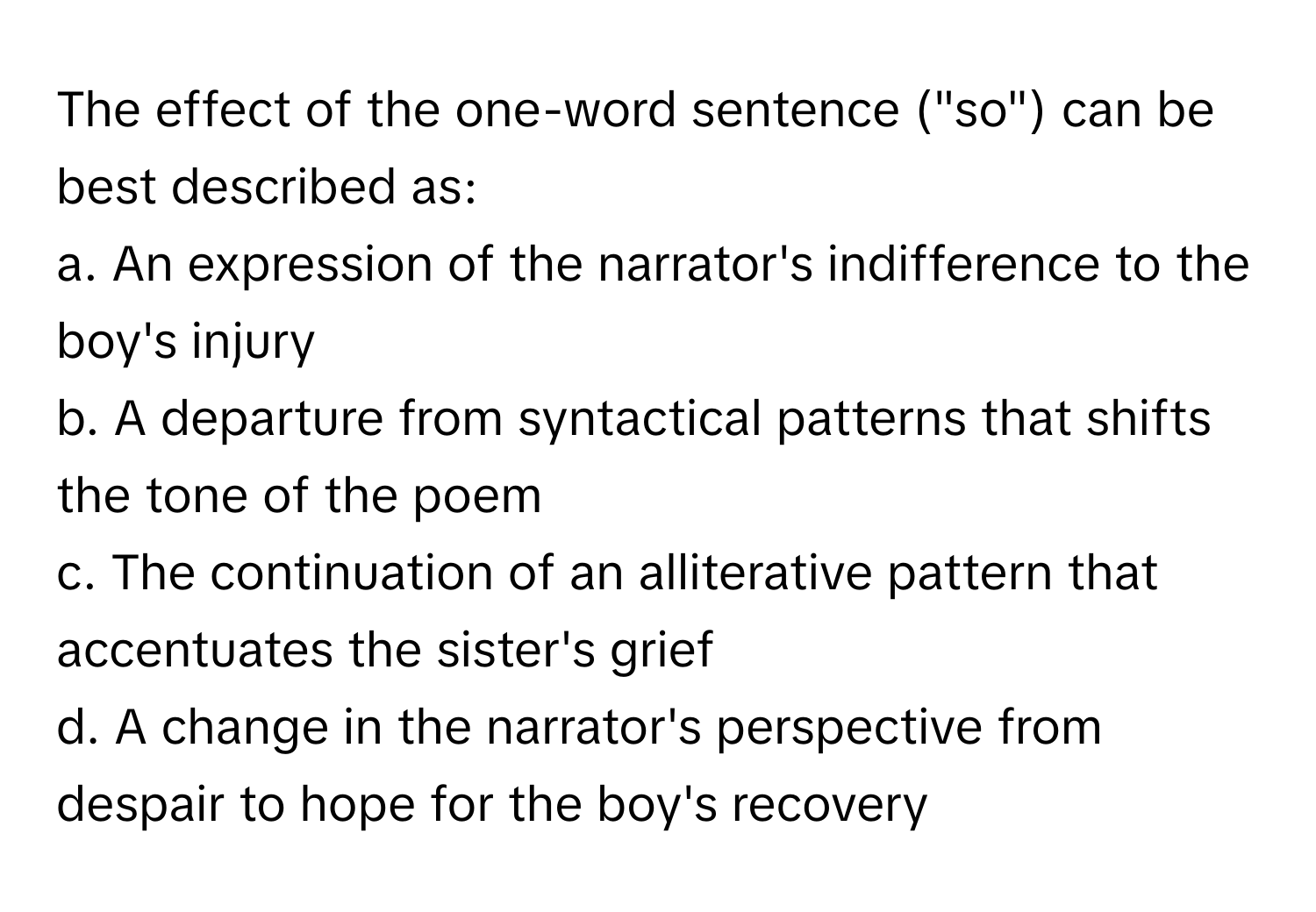 The effect of the one-word sentence ("so") can be best described as:

a. An expression of the narrator's indifference to the boy's injury
b. A departure from syntactical patterns that shifts the tone of the poem
c. The continuation of an alliterative pattern that accentuates the sister's grief
d. A change in the narrator's perspective from despair to hope for the boy's recovery