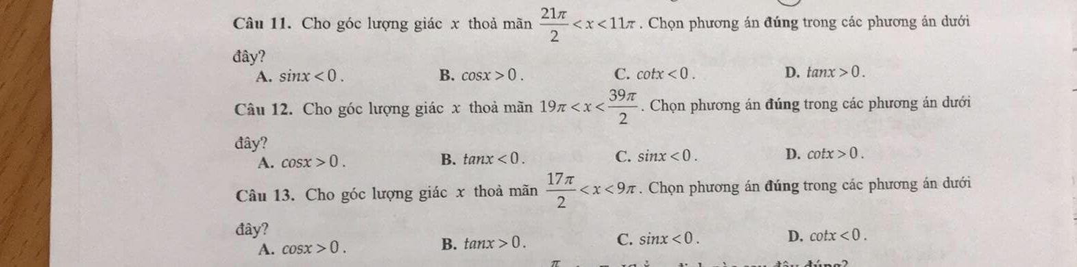 Cho góc lượng giác x thoả mãn  21π /2  . Chọn phương án đúng trong các phương án dưới
đây?
A. sin x<0</tex>. B. cos x>0. C. cot x<0</tex>. D. tan x>0. 
Câu 12. Cho góc lượng giác x thoả mãn 19π . Chọn phương án đúng trong các phương án dưới
đây?
A. cos x>0. B. tan x<0</tex>. C. sin x<0</tex>. D. cot x>0. 
Câu 13. Cho góc lượng giác x thoả mãn  17π /2  . Chọn phương án đúng trong các phương án dưới
đây?
A. cos x>0. B. tan x>0. C. sin x<0</tex>.
D. cot x<0</tex>.