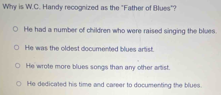 Why is W.C. Handy recognized as the “Father of Blues”?
He had a number of children who were raised singing the blues.
He was the oldest documented blues artist.
He wrote more blues songs than any other artist.
He dedicated his time and career to documenting the blues.