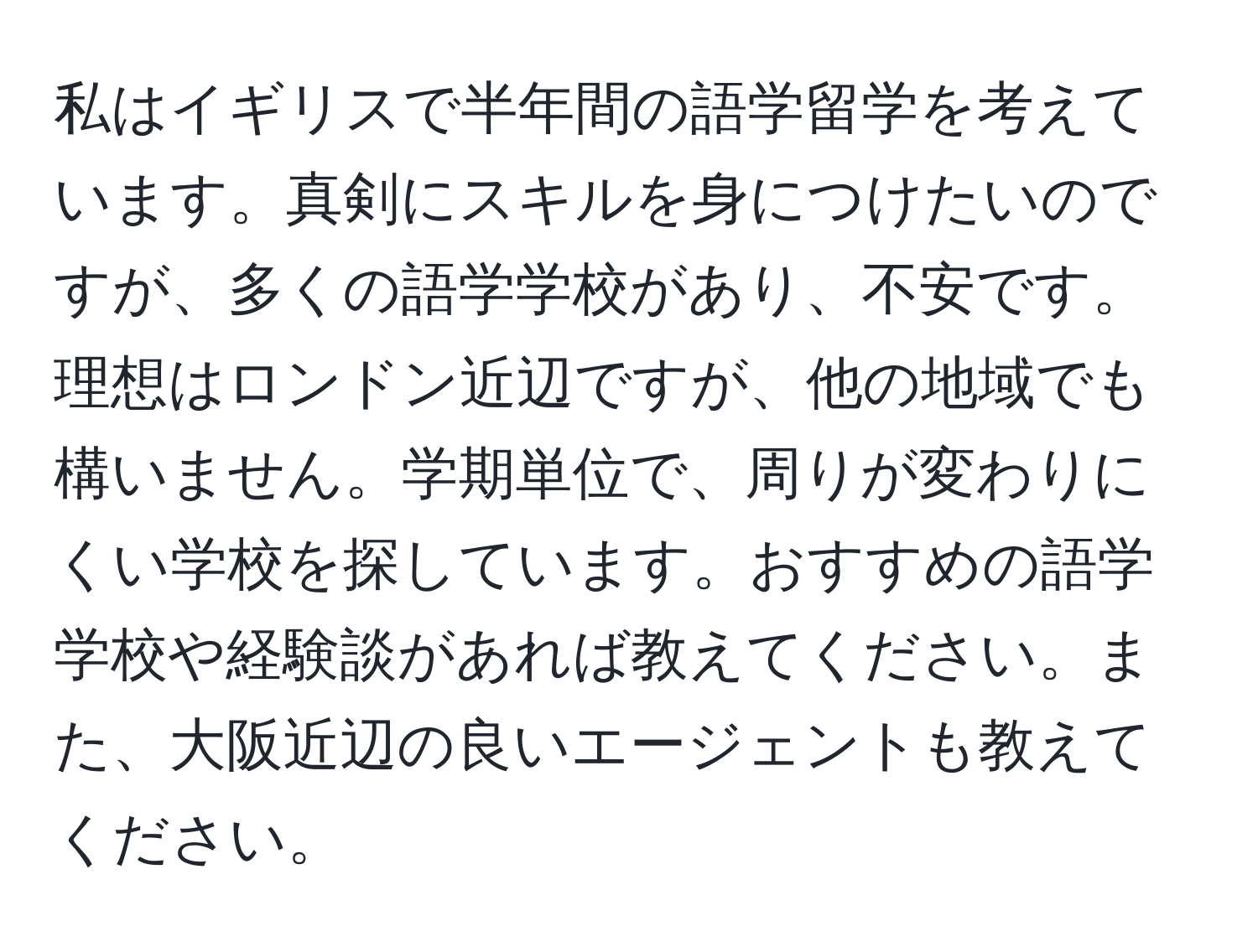 私はイギリスで半年間の語学留学を考えています。真剣にスキルを身につけたいのですが、多くの語学学校があり、不安です。理想はロンドン近辺ですが、他の地域でも構いません。学期単位で、周りが変わりにくい学校を探しています。おすすめの語学学校や経験談があれば教えてください。また、大阪近辺の良いエージェントも教えてください。