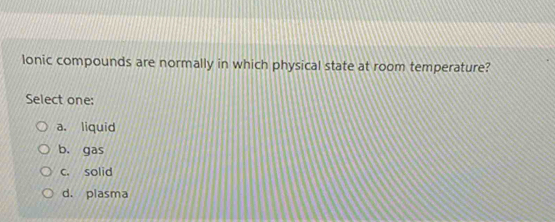 lonic compounds are normally in which physical state at room temperature?
Select one:
a. liquid
b. gas
c. solid
d. plasma