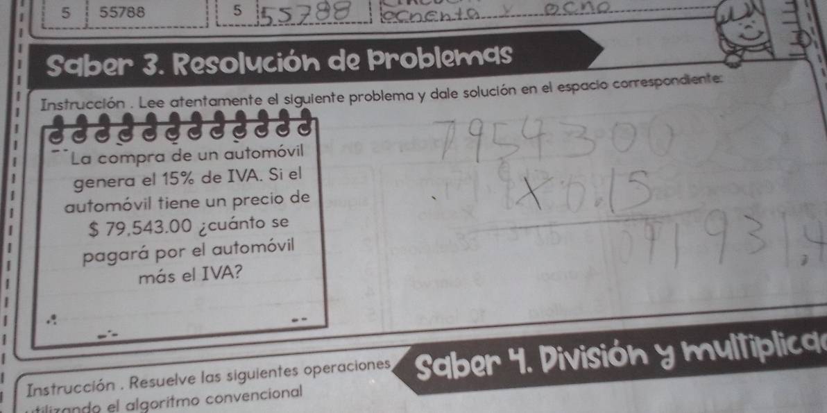 5 55788 5 
Saber 3. Resolución de Þroblemas 
Instrucción . Lee atentamente el siguiente problema y dale solución en el espacio correspondiente: 
La compra de un automóvil 
genera el 15% de IVA. Si el 
automóvil tiene un precio de
$ 79,543.00 ¿cuánto se 
pagará por el automóvil 
más el IVA? 
Instrucción . Resuelve las siguientes operaciones, Saber 4. División y multiplica 
ilizando el algorítmo convencional