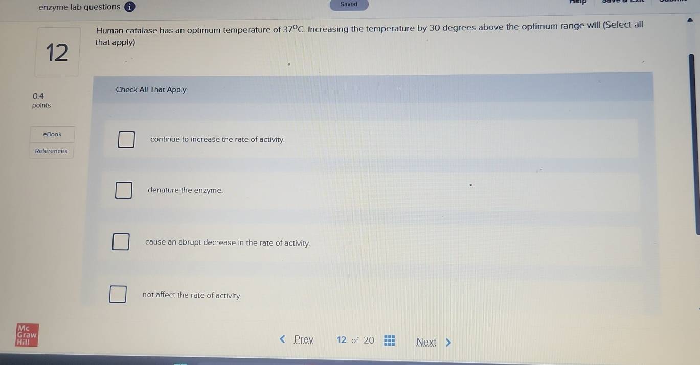 enzyme lab questions Saved
Human catalase has an optimum temperature of 37°C Increasing the temperature by 30 degrees above the optimum range will (Select all
12 that apply)
Check All That Apply
0.4
points
eBook continue to increase the rate of activity.
References
denature the enzyme.
cause an abrupt decrease in the rate of activity.
not affect the rate of activity.
Mc
Graw 12 of 20
Prev
: Next