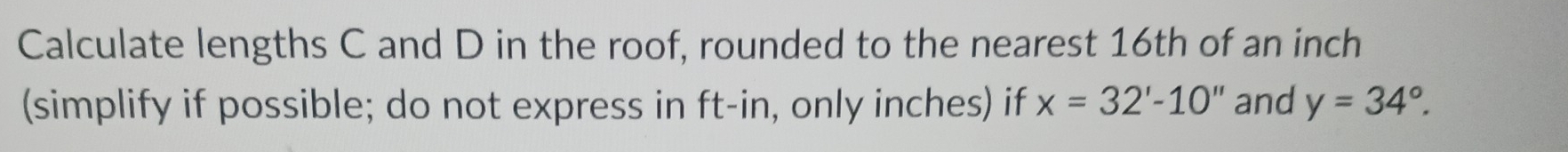 Calculate lengths C and D in the roof, rounded to the nearest 16th of an inch
(simplify if possible; do not express in ft -in, only inches) if x=32'-10'' and y=34°.