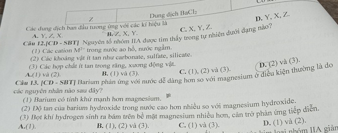 Co
Z Dung dịch BaCl_2
D. Y, X, Z.
Các dung dịch ban đầu tương ứng với các kí hiệu là
C. X, Y, Z.
A. Y, Z, X. B. Z. X, Y.
Câu 12.[CD - SBT] Nguyên tố nhóm IIA được tìm thấy trong tự nhiên dưới dạng nào?
(1) Các cation M^(2+) trong nước ao hồ, nước ngầm.
(2) Các khoáng vật ít tan như carbonate, sulfate, silicate.
(3) Các hợp chất ít tan trong răng, xương động vật.
D. (2) và (3).
Câu 13. [CD - SBT] Barium phản ứng với nước dễ dàng hơn so với magnesium ở điều kiện thường là do A.(1) và (2). B. (1) và (3). C. (1), (2) và (3).
các nguyên nhân nào sau dây?
(1) Barium có tính khử mạnh hơn magnesium.
(2) Độ tan của barium hydroxide trong nước cao hơn nhiều so với magnesium hydroxide.
(3) Bọt khí hydrogen sinh ra bám trên bê mặt magnesium nhiều hơn, cản trở phản ứng tiếp diễn.
A.(1). B. (1), (2) và (3). C. (1) và (3). D. (1) và (2).
a nhóm IIA giản