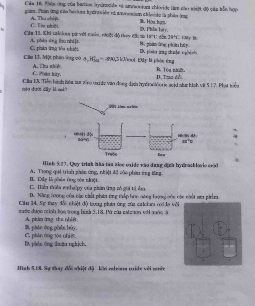 Phân ứng của barium hydroxide và ammonium chloride làm cho nhiệt độ của hỗn hợp
giảm. Phân ứng của barium hydroxide và ammonium chloride là phản ứng
A. Thu nhiệt.
B. Hóa hợp.
C. Tòa nhiệt. D. Phân hủy.
Cầu 11. Khi calcium pứ với nước, nhiệt độ thay đổi từ 18°C đến 39°C. Đây là;
A. phản ứng thu nhiệt. B. phản ứng phân hủy.
C. phản ứng tỏa nhiệt. D. phản ứng thuận nghịch.
Câu 12. Một phản ứng có △ _rH_(298)^o=-890,3kJ/mol.. Đây là phản ứng
A. Thu nhiệt. B. Tòa nhiệt.
C. Phân hủy.
D. Trao đổi.
Câu 13. Tiến hành hòa tan zinc oxide vào dung dịch hydrochloric acid như hình vẽ 5.17. Phát biểu
nào dưới đây là sai?
Hình 5,17. Quy trình hòa tan zinc oxide vào dung dịch hydrochloric acid
A. Trong quá trình phản ứng, nhiệt độ của phản ứng tăng.
B. Đây là phản ứng tỏa nhiệt.
C. Biến thiên enthalpy của phản ứng có giá trị âm.
D. Năng lượng của các chất phàn ứng thấp hơn năng lượng của các chất sản phẩm.
Câu 14. Sự thay đổi nhiệt độ trong phản ứng của calcium oxide vớ
nước được minh họa trong hình 5.18. Pứ của calcium với nước là
A. phân ứng thu nhiệt.
B. phản ứng phân hủy,
C. phản ứng tỏa nhiệt.
D. phân ứng thuận nghịch.
Hình 5.18. Sự thay đổi nhiệt độ khí calcium oxide với nước