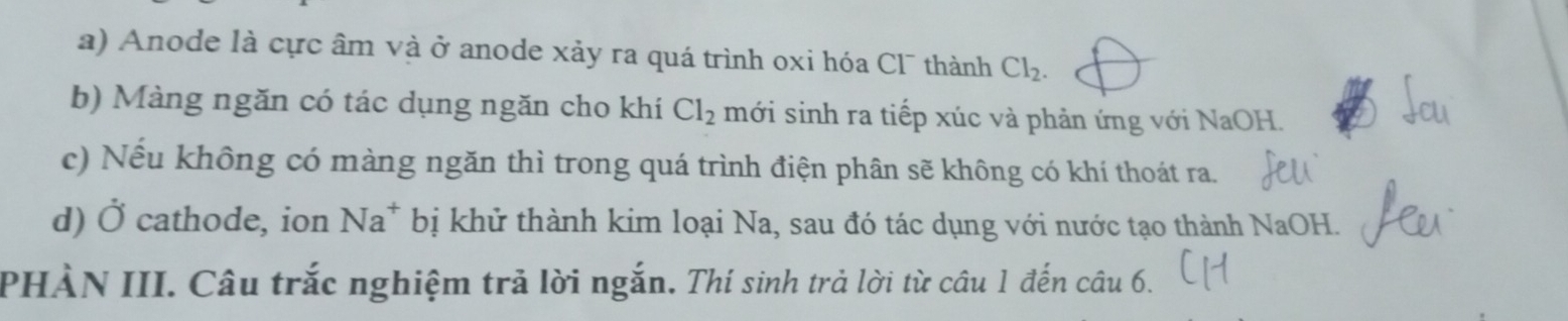 Anode là cực âm và ở anode xảy ra quá trình oxi hóa Cl¯ thành Cl_2. 
b) Màng ngăn có tác dụng ngăn cho khí Cl_2 mới sinh ra tiếp xúc và phản ứng với NaOH.
c) Nếu không có màng ngăn thì trong quá trình điện phân sẽ không có khí thoát ra.
d) Ở cathode, ion Na^+ bị khử thành kim loại Na, sau đó tác dụng với nước tạo thành NaOH.
PHÀN III. Câu trắc nghiệm trả lời ngắn. Thí sinh trả lời từ câu 1 đến câu 6.