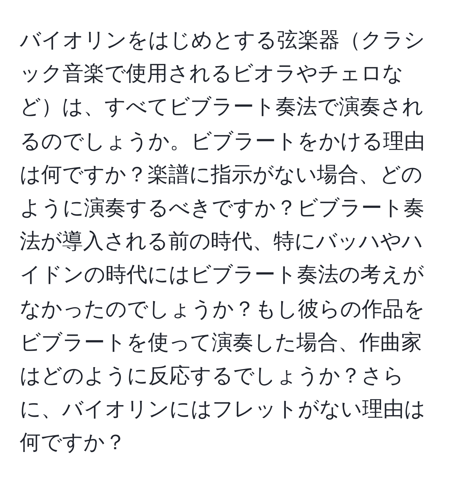 バイオリンをはじめとする弦楽器クラシック音楽で使用されるビオラやチェロなどは、すべてビブラート奏法で演奏されるのでしょうか。ビブラートをかける理由は何ですか？楽譜に指示がない場合、どのように演奏するべきですか？ビブラート奏法が導入される前の時代、特にバッハやハイドンの時代にはビブラート奏法の考えがなかったのでしょうか？もし彼らの作品をビブラートを使って演奏した場合、作曲家はどのように反応するでしょうか？さらに、バイオリンにはフレットがない理由は何ですか？