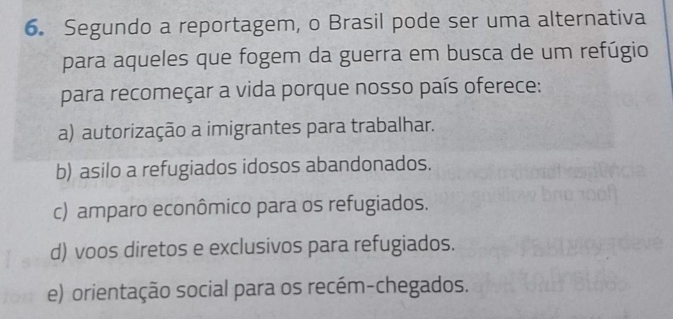 Segundo a reportagem, o Brasil pode ser uma alternativa
para aqueles que fogem da guerra em busca de um refúgio
para recomeçar a vida porque nosso país oferece:
a) autorização a imigrantes para trabalhar.
b) asilo a refugiados idosos abandonados.
c) amparo econômico para os refugiados.
d) voos diretos e exclusivos para refugiados.
e) orientação social para os recém-chegados.