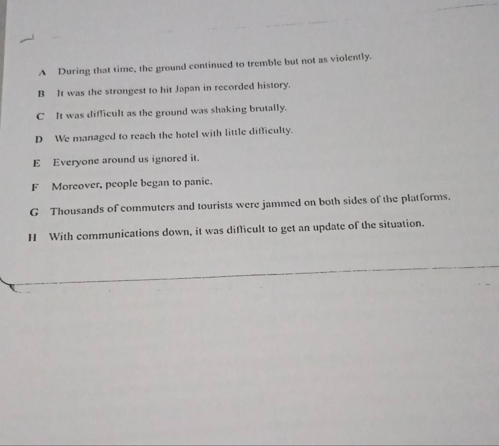 A During that time, the ground continued to tremble but not as violently.
B It was the strongest to hit Japan in recorded history.
C It was difficult as the ground was shaking brutally.
D We managed to reach the hotel with little difficulty.
E Everyone around us ignored it.
F Moreover, people began to panic.
G Thousands of commuters and tourists were jammed on both sides of the platforms.
H With communications down, it was difficult to get an update of the situation.