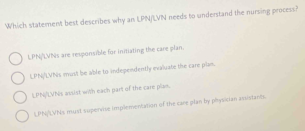 Which statement best describes why an LPN/LVN needs to understand the nursing process?
LPN/LVNs are responsible for initiating the care plan.
LPN/LVNs must be able to independently evaluate the care plan.
LPN/LVNs assist with each part of the care plan.
LPN/LVNs must supervise implementation of the care plan by physician assistants.