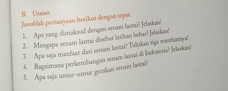 Uraian 
Jawablah pertanyaan berikut dengan tepat. 
1. Apa yang dimaksud dengan senam lantai? Jelaskan! 
2. Mengapa senam lantai disebut latihan bebas? Jelaskan! 
3. Apa saja manfaat dari senam lantai? Tuliskan tiga manfaatnya! 
4. Bagaimana perkembangan senam lantai di Indonesia? Jelaskan! 
5. Apa saja unsur-unsur gerakan senam lantai?