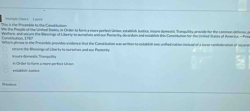 This is the Preamble to the Constitution:
We the People of the United States, in Order to form a more perfect Union, establish Justice, insure domestic Tranquility, provide for the common defense, p
Welfare, and secure the Blessings of Liberty to ourselves and our Posterity, do ordain and establish this Constitution for the United States of America. —Prea
Constitution, 1787
Which phrase in the Preamble provides evidence that the Constitution was written to establish one unifed nation instead of a loose confederation of separat
secure the Blessings of Liberty to ourselves and our Posterity
insure domestic Tranquility
in Order to form a more perfect Union
establish Justice
Previous