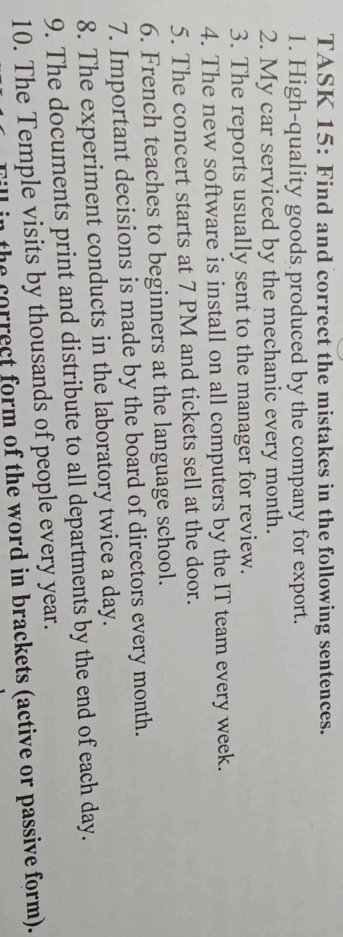 TASK 15: Find and correct the mistakes in the following sentences. 
1. High-quality goods produced by the company for export. 
2. My car serviced by the mechanic every month. 
3. The reports usually sent to the manager for review. 
4. The new software is install on all computers by the IT team every week. 
5. The concert starts at 7 PM and tickets sell at the door. 
6. French teaches to beginners at the language school. 
7. Important decisions is made by the board of directors every month. 
8. The experiment conducts in the laboratory twice a day. 
9. The documents print and distribute to all departments by the end of each day. 
10. The Temple visits by thousands of people every year. 
the correct form of the word in brackets (active or passive form).