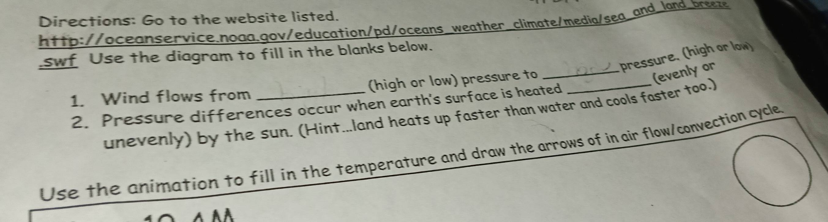 Directions: Go to the website listed. 
http://oceanservice.noaa.gov/education/pd/oceans_weather_climate/media/sea_and_land_breeze 
swf Use the diagram to fill in the blanks below. 
pressure. (high or low) 
(high or low) pressure to_ 
(evenlyor 
1. Wind flows from 
2. Pressure differences occur when earth's surface is heated 
unevenly) by the sun. (Hint...land heats up faster than water and cools faster too.) 
Use the animation to fill in the temperature and draw the arrows of in air flow/convection cycle 
A AA