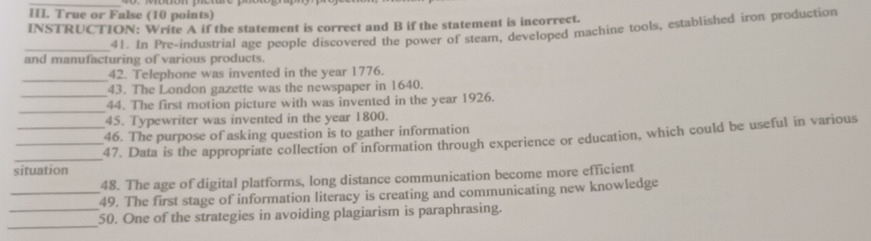 True or False (10 points) 
INSTRUCTION: Write A if the statement is correct and B if the statement is incorrect. 
_41. In Pre-industrial age people discovered the power of steam, developed machine tools, established iron production 
and manufacturing of various products. 
_42. Telephone was invented in the year 1776. 
43. The London gazette was the newspaper in 1640. 
_ 
_44. The first motion picture with was invented in the year 1926. 
45. Typewriter was invented in the year 1800. 
46. The purpose of asking question is to gather information 
_47. Data is the appropriate collection of information through experience or education, which could be useful in various 
situation 
48. The age of digital platforms, long distance communication become more efficient 
_49. The first stage of information literacy is creating and communicating new knowledge 
_ 
_50. One of the strategies in avoiding plagiarism is paraphrasing.