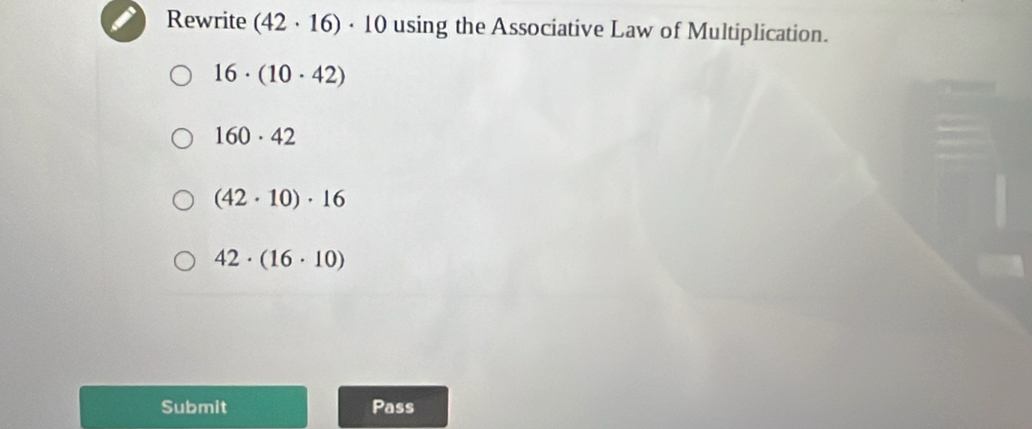 Rewrite (42 16)· 10 using the Associative Law of Multiplication.
16· (10· 42)
160· 42
(42· 10)· 16
42· (16· 10)
Submit Pass