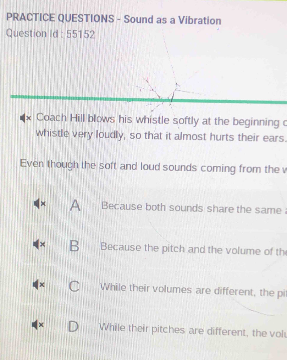 PRACTICE QUESTIONS - Sound as a Vibration
Question Id : 55152
x Coach Hill blows his whistle softly at the beginning c
whistle very loudly, so that it almost hurts their ears.
Even though the soft and loud sounds coming from the v
× A Because both sounds share the same 
× B Because the pitch and the volume of th
While their volumes are different, the pi
× While their pitches are different, the volu