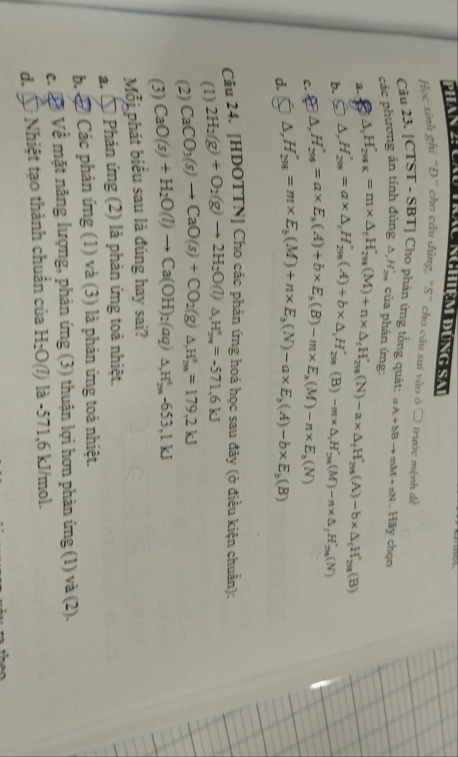 Phan a  àn nghiêm đúng sa
Học sinh ghi “Đ” cho câu đúng, “S” cho câu sai vào ở □ trước mệnh đề
Câu 23. [CTST - SBT] Cho phản ứng tổng quát: aA+bBto mM+nN. Hãy chọn
các phương án tính đúng Δ,Hặ của phản ứng:
2. △ _rH_(298K)°=m* △ _fH_(298)^(r(M)+n* △ _f)H_298^circ (N)-a* △ _fH_298'(A)-b* △ _fH_298'(B)
b.
C. △ ,H_(298)°=a* △ _rH_(298)°(A)+b* △ _rH_(298)°(B)-m* △ _rH_(298)°(M)-n* △ _fH_(298)°(N)
△ ,H_(298)°=a* E_b(A)+b* E_b(B)-m* E_b(M)-n* E_b(N)
d. △ ,H_(298)°=m* E_b(M)+n* E_b(N)-a* E_b(A)-b* E_b(B)
Câu 24. [HDOTTN] Cho các phản ứng hoá học sau đây (ở điều kiện chuẩn):
(1) 2H_2(g)+O_2(g)to 2H_2O(l)△ H_20_20=-571,6KJ
(2) CaCO_3(s)to CaO(s)+CO_2(g)△ _2H_(201)^0=179,2kJ
(3) CaO(s)+H_2O(l)to Ca(OH)_2(aq)△ _2)△ _(201)^1-653,1kJ
Mỗi phát biểu sau là đúng hay sai?
a. a  Phản ứng (2) là phản ứng toả nhiệt.
b. Các phản ứng (1) và (3) là phản ứng toả nhiệt.
c. ề Về mặt năng lượng, phản ứng (3) thuận lợi hơn phản ứng (1) và (2).
d.  *  Nhiệt tạo thành chuẩn của H_2O (l) là -571,6 kJ/mol.